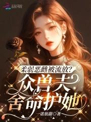 柔弱恶雌被流放?众兽夫舍命护她解说